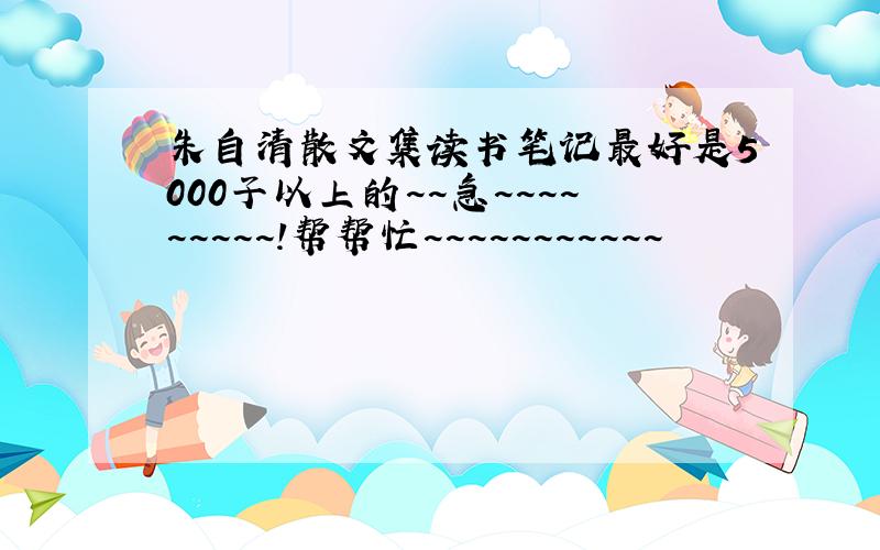 朱自清散文集读书笔记最好是5000子以上的~~急~~~~~~~~~！帮帮忙~~~~~~~~~~~