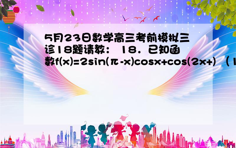 5月23日数学高三考前模拟三诊18题请教： 18．已知函数f(x)=2sin(π-x)cosx+cos(2x+) （1）