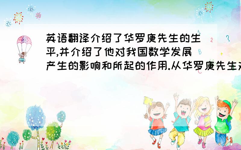 英语翻译介绍了华罗庚先生的生平,并介绍了他对我国数学发展产生的影响和所起的作用.从华罗庚先生对数学的性质、数学的价值、方