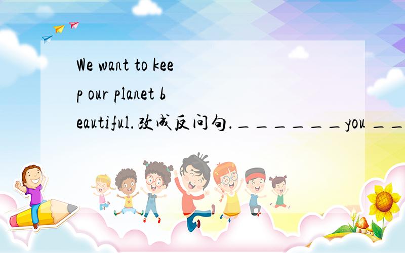 We want to keep our planet beautiful.改成反问句.______you _____to