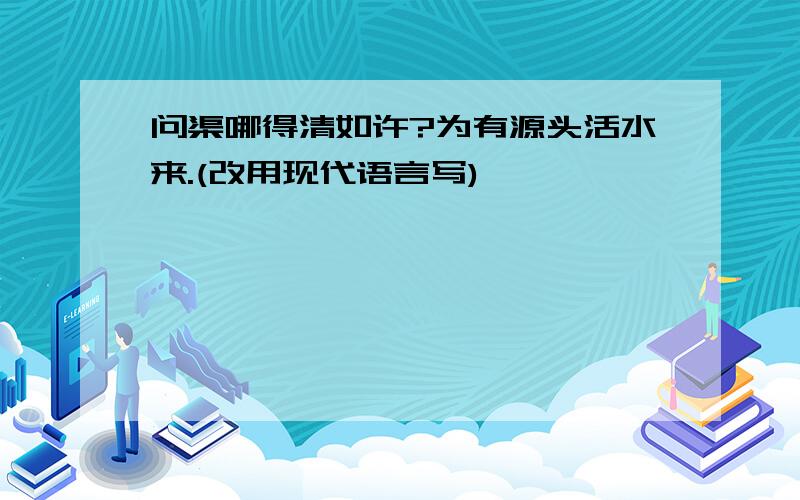 问渠哪得清如许?为有源头活水来.(改用现代语言写)