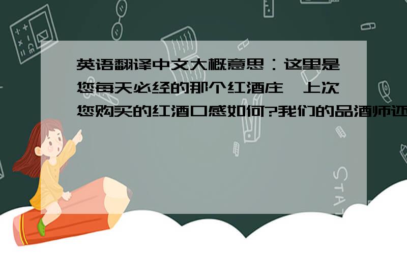 英语翻译中文大概意思：这里是您每天必经的那个红酒庄,上次您购买的红酒口感如何?我们的品酒师还赠送了一瓶长城干红,相比之下