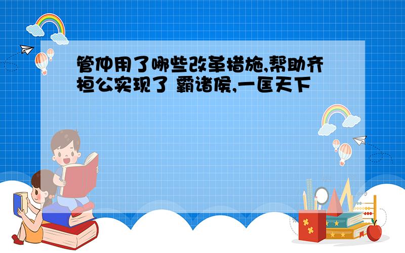 管仲用了哪些改革措施,帮助齐桓公实现了 霸诸侯,一匡天下