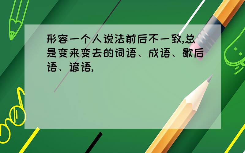 形容一个人说法前后不一致,总是变来变去的词语、成语、歇后语、谚语,