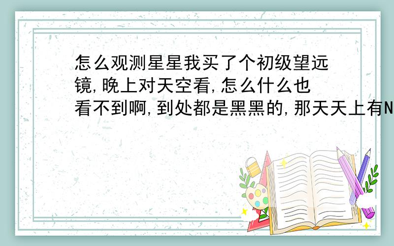 怎么观测星星我买了个初级望远镜,晚上对天空看,怎么什么也看不到啊,到处都是黑黑的,那天天上有N多星星是天文望眼镜,但那天