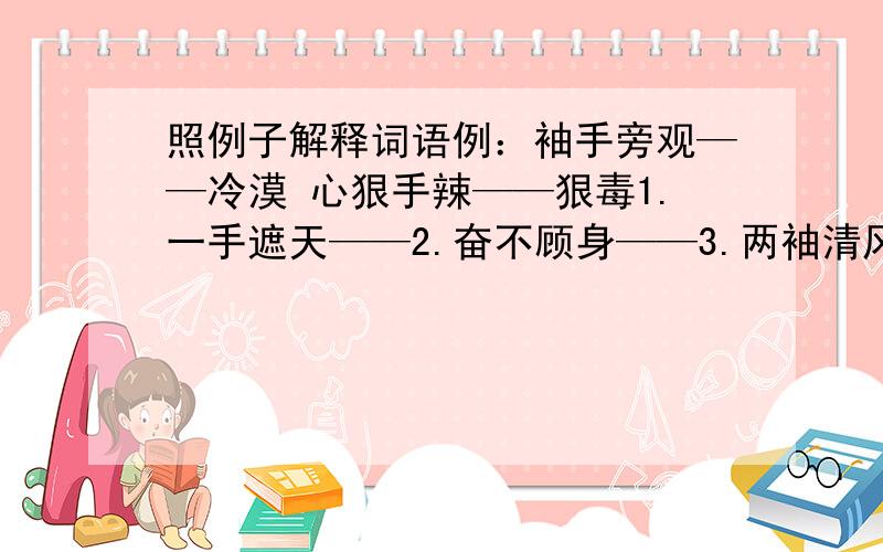 照例子解释词语例：袖手旁观——冷漠 心狠手辣——狠毒1.一手遮天——2.奋不顾身——3.两袖清风——4.随机应变——5.