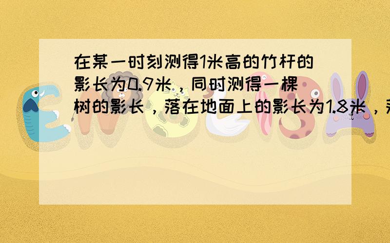 在某一时刻测得1米高的竹杆的影长为0.9米，同时测得一棵树的影长，落在地面上的影长为1.8米，落在墙上的影长为0.4米，