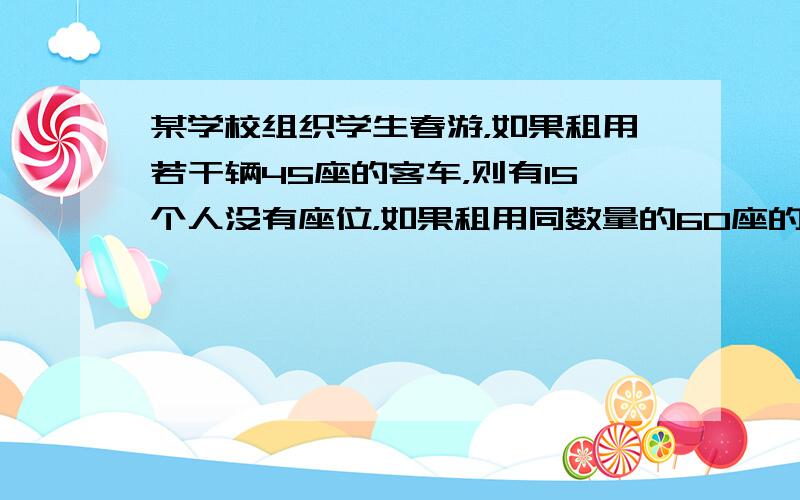 某学校组织学生春游，如果租用若干辆45座的客车，则有15个人没有座位，如果租用同数量的60座的客车，则多出1辆，其余车恰