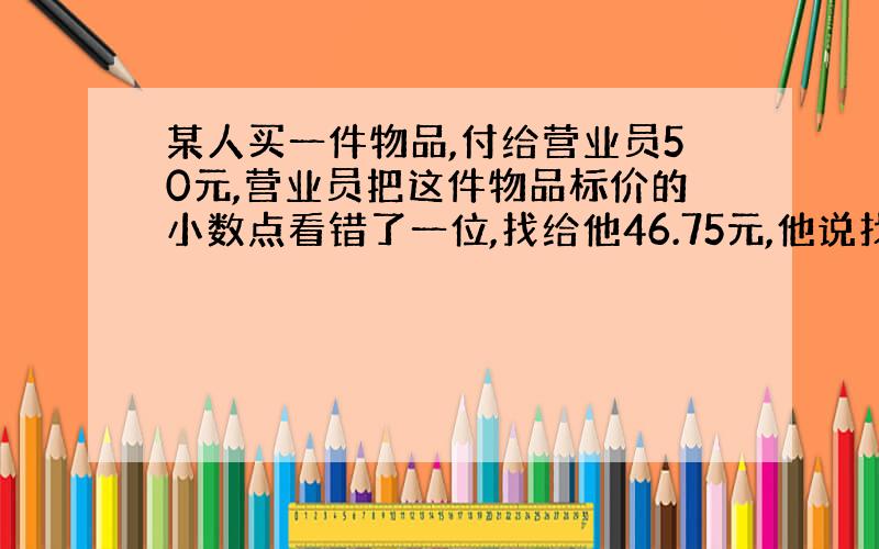 某人买一件物品,付给营业员50元,营业员把这件物品标价的小数点看错了一位,找给他46.75元,他说找多了.