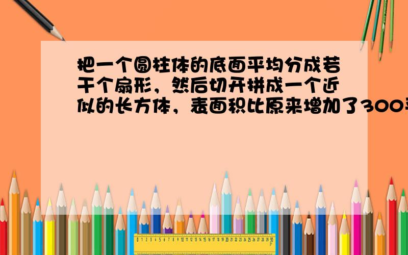 把一个圆柱体的底面平均分成若干个扇形，然后切开拼成一个近似的长方体，表面积比原来增加了300平方厘米，已知圆柱的高是15