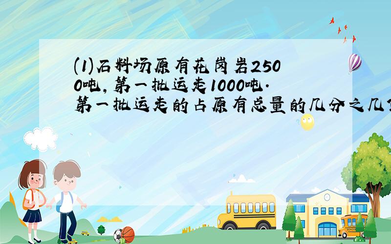 (1)石料场原有花岗岩2500吨,第一批运走1000吨.第一批运走的占原有总量的几分之几?