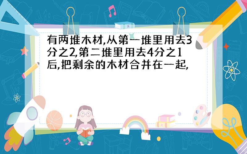 有两堆木材,从第一堆里用去3分之2,第二堆里用去4分之1后,把剩余的木材合并在一起,