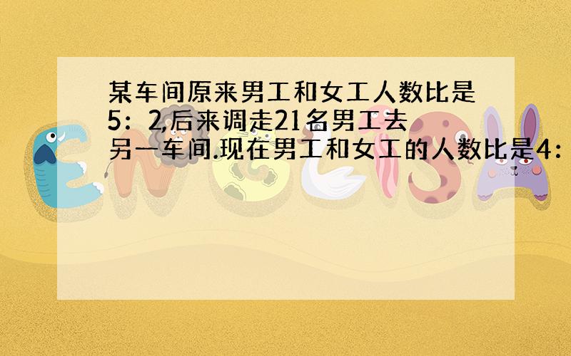 某车间原来男工和女工人数比是5：2,后来调走21名男工去另一车间.现在男工和女工的人数比是4：3