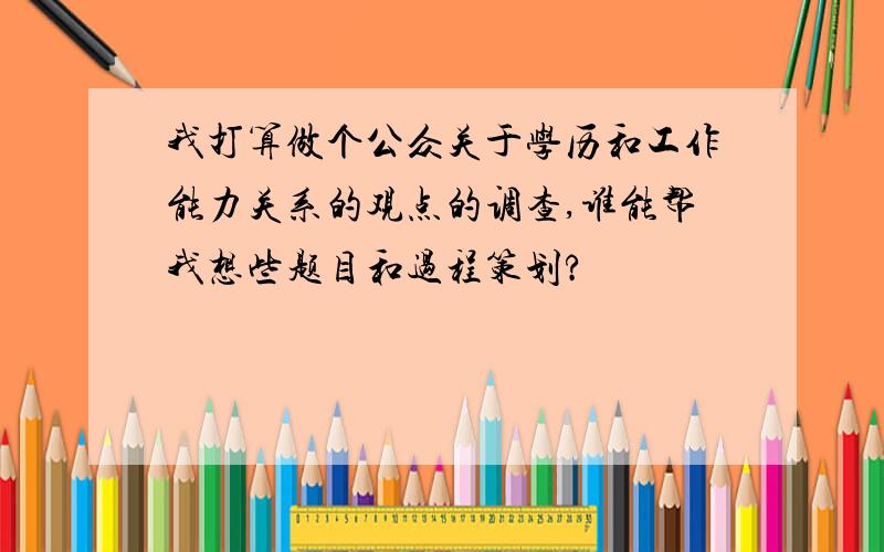 我打算做个公众关于学历和工作能力关系的观点的调查,谁能帮我想些题目和过程策划?