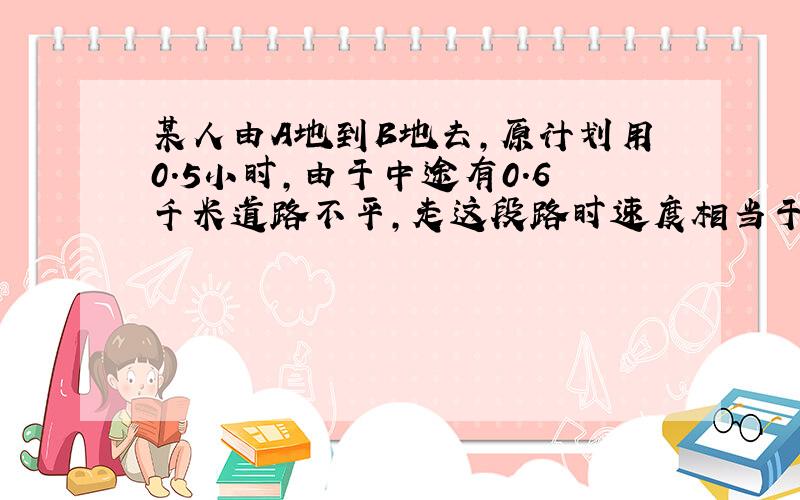 某人由A地到B地去,原计划用0.5小时,由于中途有0.6千米道路不平,走这段路时速度相当于原来的3/4,因此晚了12分钟