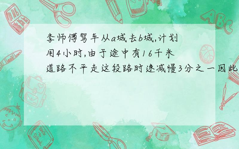 李师傅驾车从a城去b城,计划用4小时,由于途中有16千米道路不平走这段路时速减慢3分之一因此晚到20分钟ab两