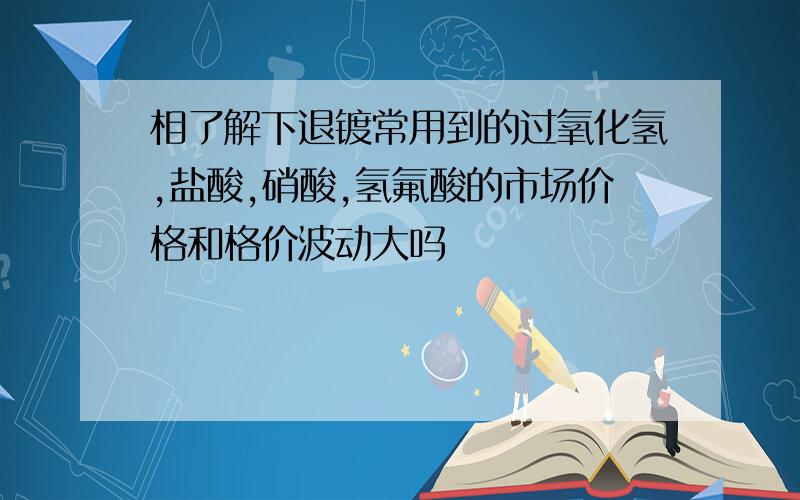 相了解下退镀常用到的过氧化氢,盐酸,硝酸,氢氟酸的市场价格和格价波动大吗