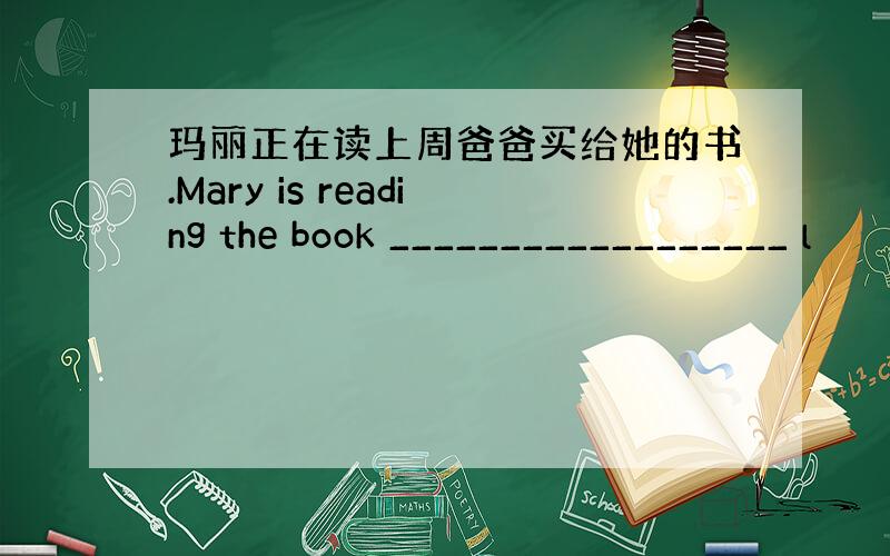 玛丽正在读上周爸爸买给她的书.Mary is reading the book __________________ l