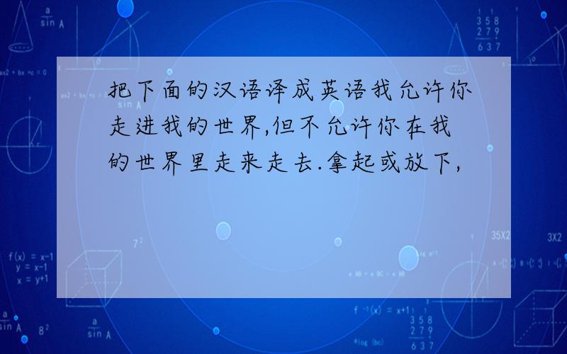 把下面的汉语译成英语我允许你走进我的世界,但不允许你在我的世界里走来走去.拿起或放下,