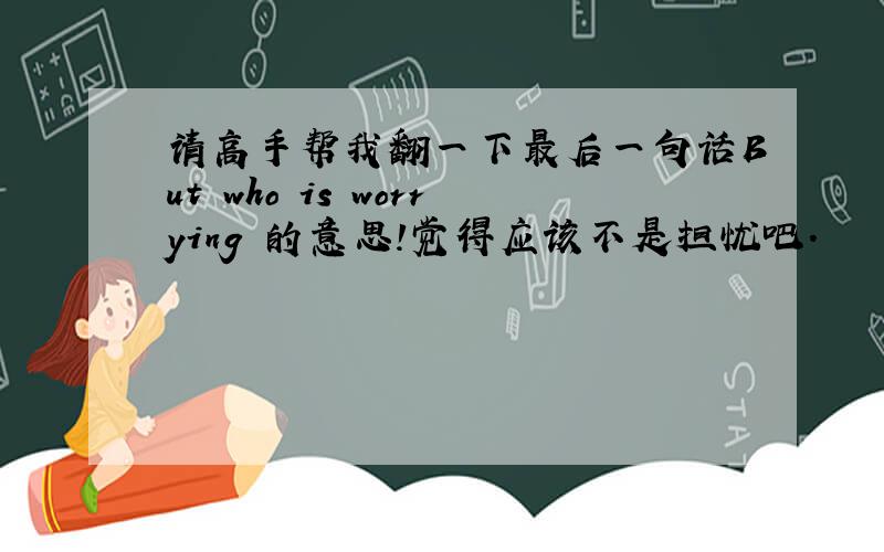 请高手帮我翻一下最后一句话But who is worrying 的意思!觉得应该不是担忧吧.