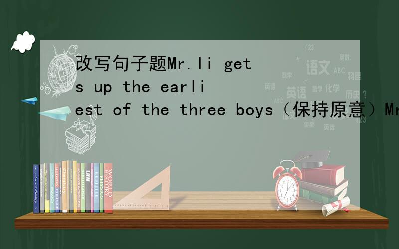 改写句子题Mr.li gets up the earliest of the three boys（保持原意）Mr.li