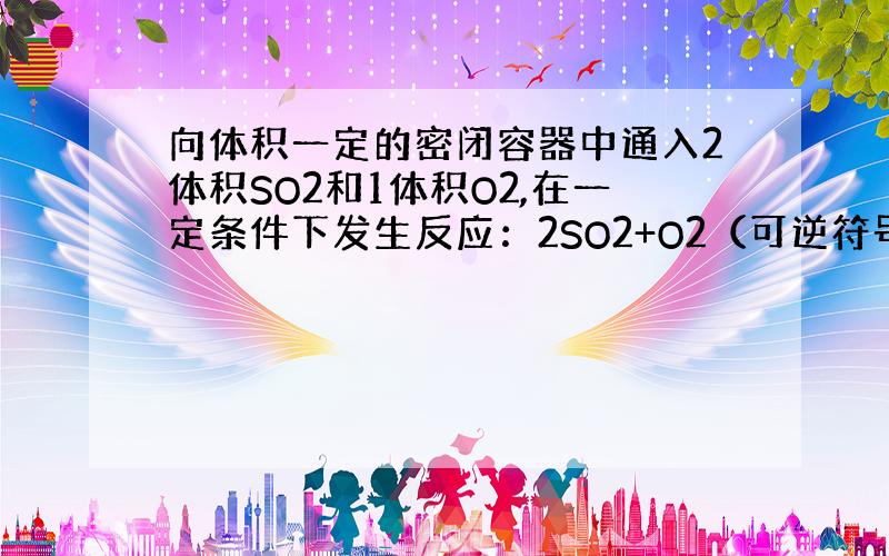 向体积一定的密闭容器中通入2体积SO2和1体积O2,在一定条件下发生反应：2SO2+O2（可逆符号）2SO2,并达到平衡