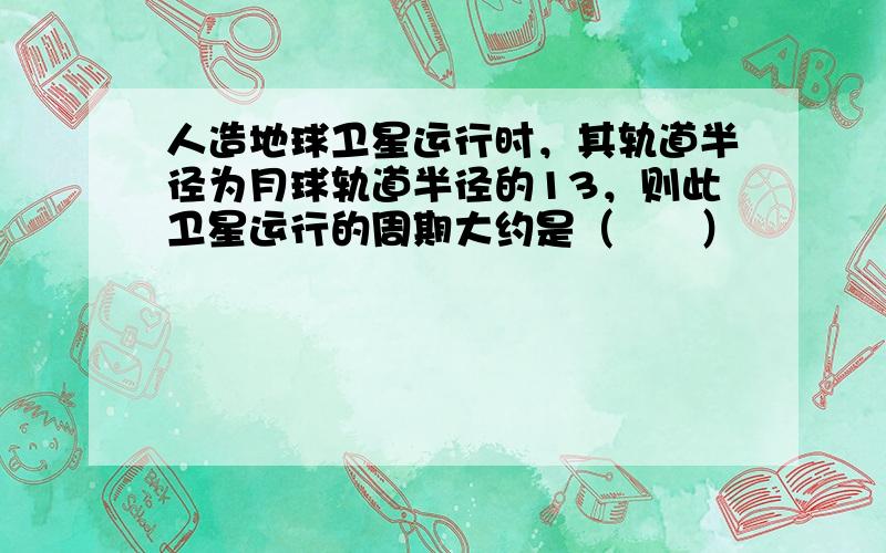 人造地球卫星运行时，其轨道半径为月球轨道半径的13，则此卫星运行的周期大约是（　　）