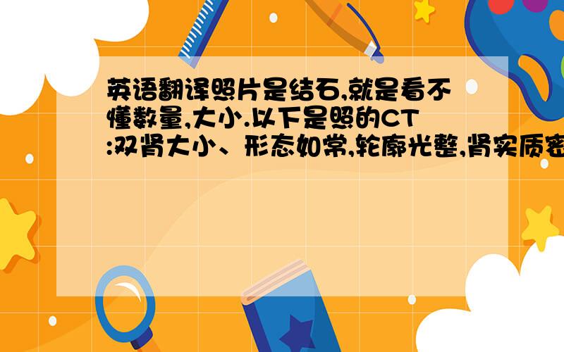 英语翻译照片是结石,就是看不懂数量,大小.以下是照的CT:双肾大小、形态如常,轮廓光整,肾实质密度均匀,未见异常密度影.