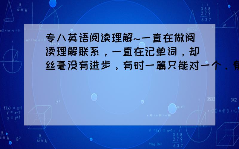 专八英语阅读理解~一直在做阅读理解联系，一直在记单词，却丝毫没有进步，有时一篇只能对一个。郁闷死了~