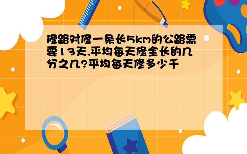 修路对修一条长5km的公路需要13天,平均每天修全长的几分之几?平均每天修多少千