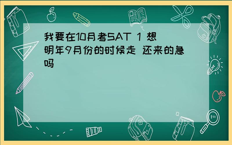 我要在10月考SAT 1 想明年9月份的时候走 还来的急吗