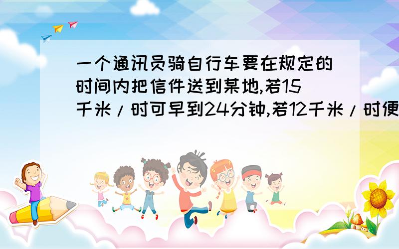 一个通讯员骑自行车要在规定的时间内把信件送到某地,若15千米/时可早到24分钟,若12千米/时便迟到15分钟