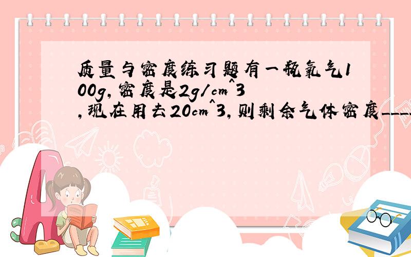 质量与密度练习题有一瓶氧气100g,密度是2g/cm^3,现在用去20cm^3,则剩余气体密度_____kg/m^3