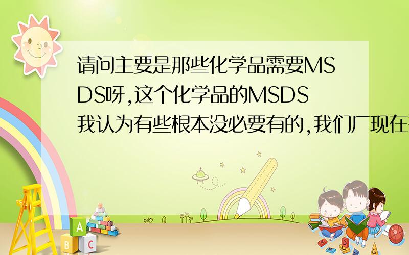 请问主要是那些化学品需要MSDS呀,这个化学品的MSDS我认为有些根本没必要有的,我们厂现在有些连活性炭,树脂,水泥,无