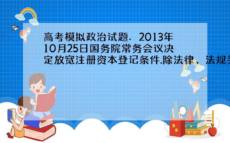 高考模拟政治试题．2013年10月25日国务院常务会议决定放宽注册资本登记条件.除法律、法规另有规定外,取消有限责任公司