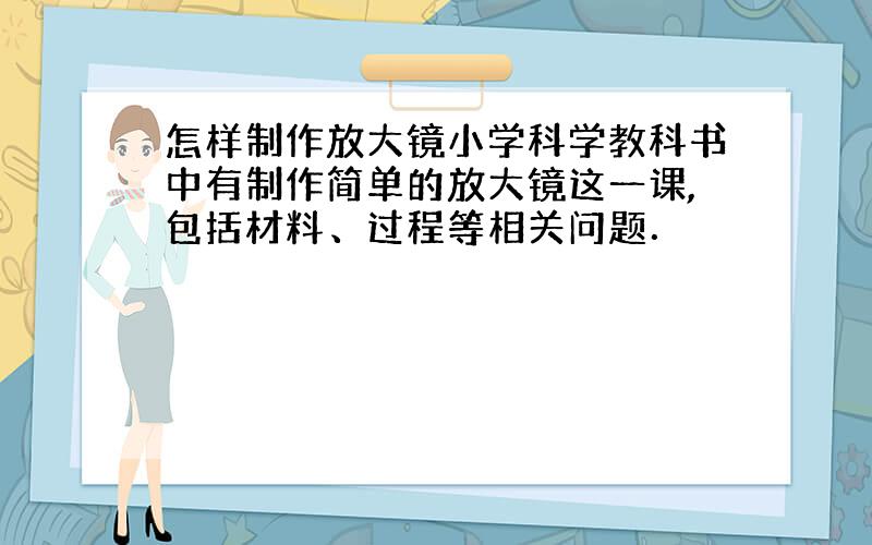 怎样制作放大镜小学科学教科书中有制作简单的放大镜这一课,包括材料、过程等相关问题．