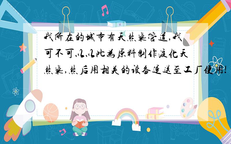 我所在的城市有天然气管道,我可不可以以此为原料制作液化天然气,然后用相关的设备运送至工厂使用!