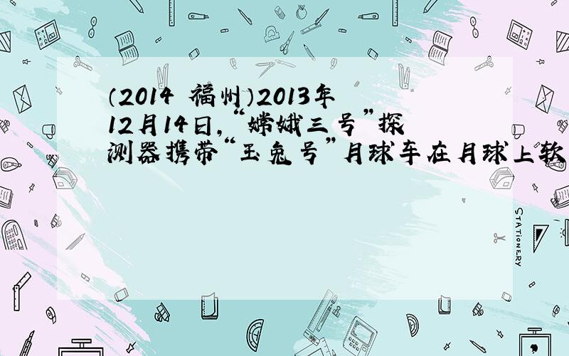 （2014•福州）2013年12月14日，“嫦娥三号”探测器携带“玉兔号”月球车在月球上软着陆．