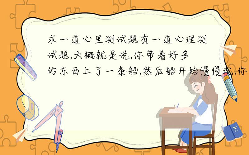 求一道心里测试题有一道心理测试题,大概就是说,你带着好多的东西上了一条船,然后船开始慢慢沉,你得一样一样的从船上往外扔东