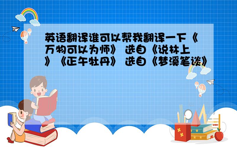 英语翻译谁可以帮我翻译一下《万物可以为师》 选自《说林上》《正午牡丹》 选自《梦溪笔谈》