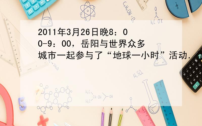 2011年3月26日晚8：00-9：00，岳阳与世界众多城市一起参与了“地球一小时”活动．活动倡议熄灭不必要的灯光，切断