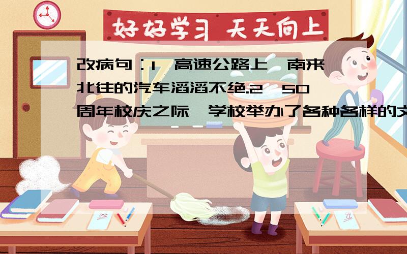 改病句：1、高速公路上,南来北往的汽车滔滔不绝.2、50周年校庆之际,学校举办了各种各样的文艺活动.