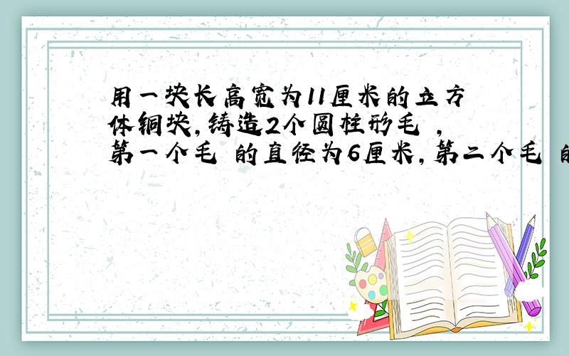 用一块长高宽为11厘米的立方体铜块,铸造2个圆柱形毛柸,第一个毛柸的直径为6厘米,第二个毛柸的直径为8厘