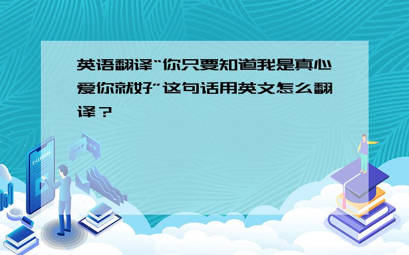 英语翻译“你只要知道我是真心爱你就好”这句话用英文怎么翻译？