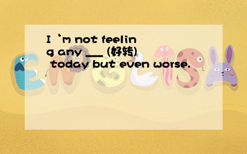 I‘m not feeling any ___ (好转) today but even worse.