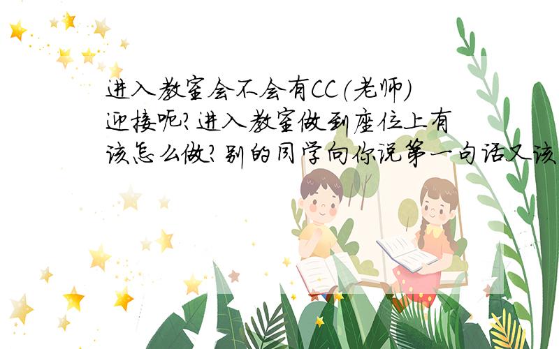 进入教室会不会有CC（老师）迎接呃?进入教室做到座位上有该怎么做?别的同学向你说第一句话又该怎么做?