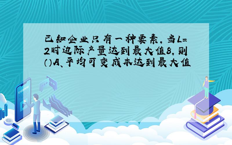 已知企业只有一种要素,当L=2时边际产量达到最大值8,则（）A、平均可变成本达到最大值