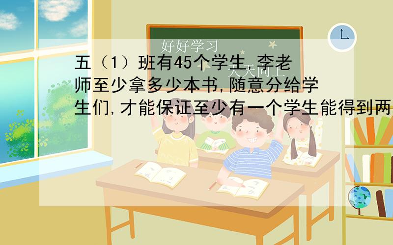 五（1）班有45个学生,李老师至少拿多少本书,随意分给学生们,才能保证至少有一个学生能得到两本书?