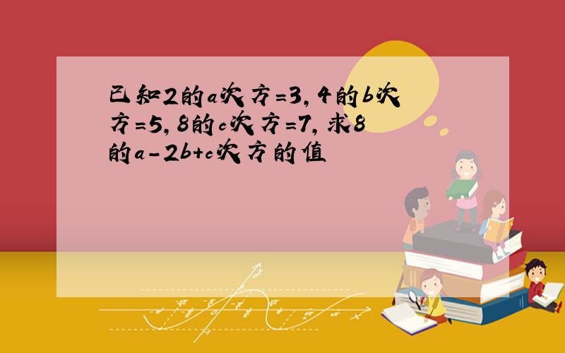 已知2的a次方=3,4的b次方=5,8的c次方=7,求8的a-2b+c次方的值