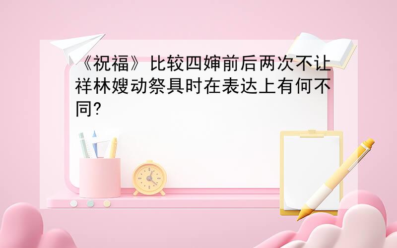 《祝福》比较四婶前后两次不让祥林嫂动祭具时在表达上有何不同?